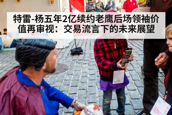 特雷-杨五年2亿续约老鹰后场领袖价值再审视：交易流言下的未来展望