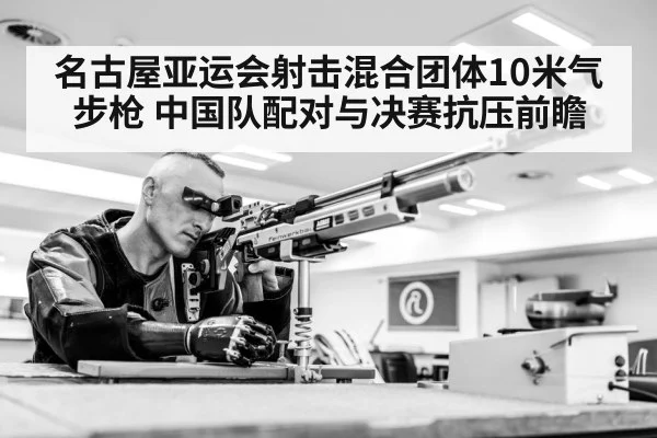 名古屋亚运会射击混合团体10米气步枪 中国队配对与决赛抗压前瞻