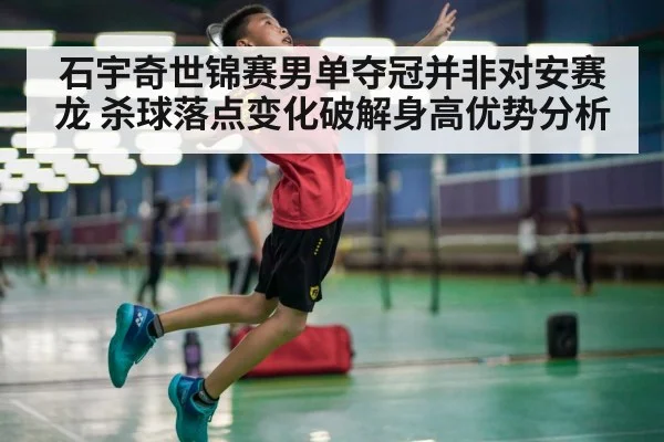石宇奇世锦赛男单夺冠并非对安赛龙 杀球落点变化破解身高优势分析