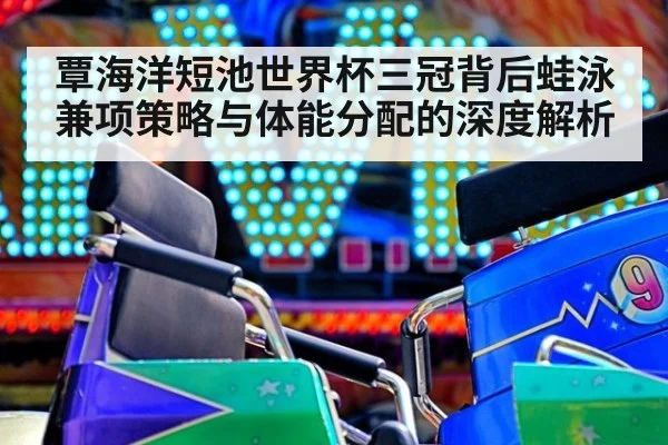 覃海洋短池世界杯三冠背后蛙泳兼项策略与体能分配的深度解析